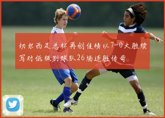 切尔西足总杯再创佳绩以7-0大胜续写对低级别球队26场连胜传奇