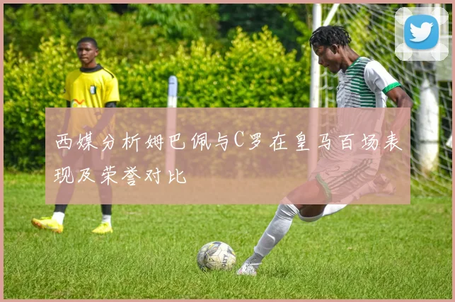 西媒分析姆巴佩与C罗在皇马百场表现及荣誉对比