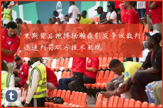 里斯背后抱摔杨瀚森引发争议裁判迅速判罚双方技术犯规