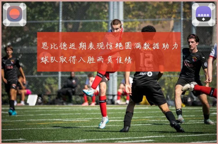 恩比德近期表现惊艳圆满数据助力球队取得八胜两负佳绩