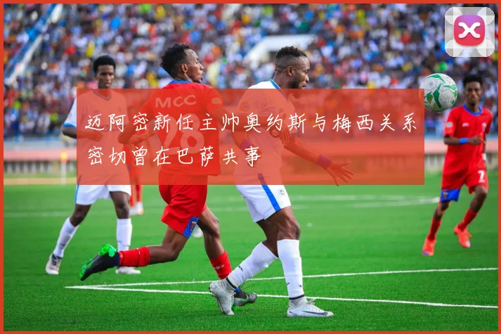 迈阿密新任主帅奥约斯与梅西关系密切曾在巴萨共事