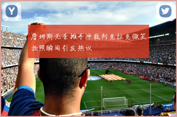 詹姆斯无奈摊手冲裁判克拉克微笑拍照瞬间引发热议