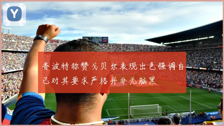 香波特称赞戈贝尔表现出色强调自己对其要求严格并非无脑黑