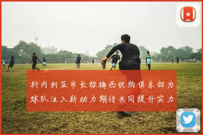 科内利亚市长称梅西收购俱乐部为球队注入新动力期待共同提升实力
