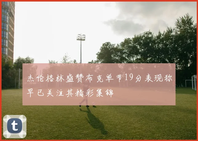 杰伦格林盛赞布克单节19分表现称早已关注其精彩集锦